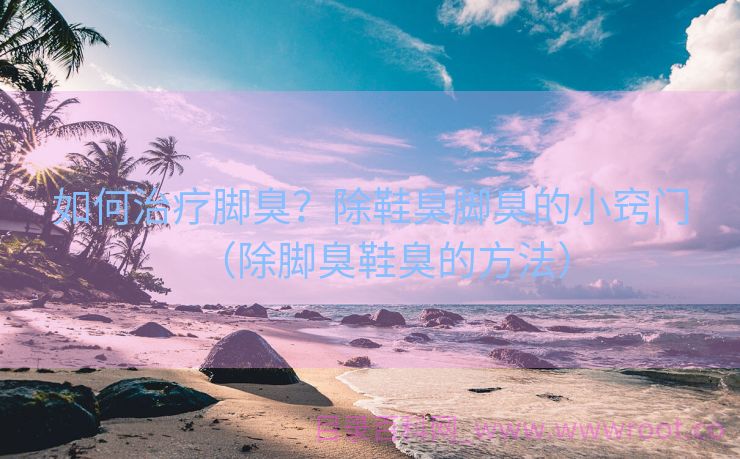 如何治疗脚臭？除鞋臭脚臭的小窍门（除脚臭鞋臭的方法）