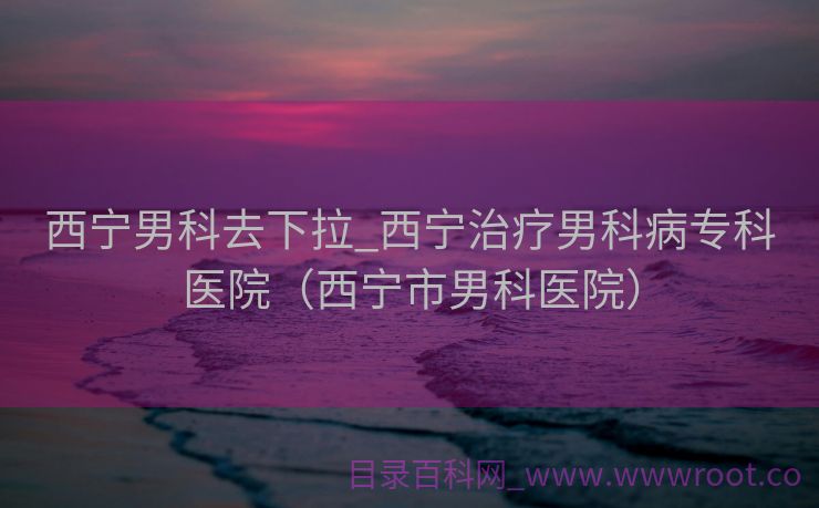 西宁男科去下拉_西宁治疗男科病专科医院（西宁市男科医院）