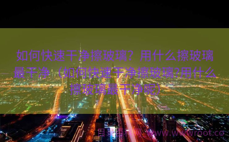 如何快速干净擦玻璃？用什么擦玻璃最干净（如何快速干净擦玻璃?用什么擦玻璃最干净呢）