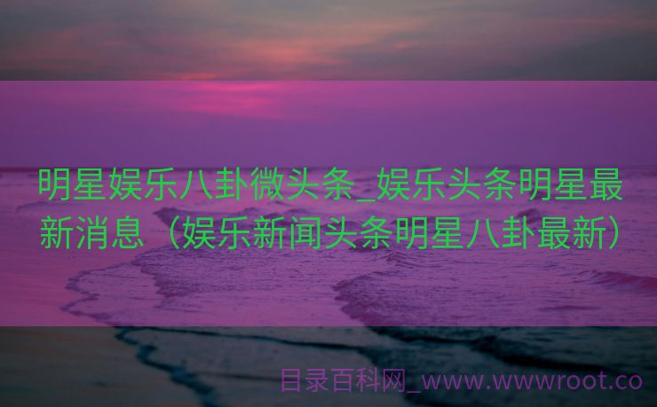 明星娱乐八卦微头条_娱乐头条明星最新消息（娱乐新闻头条明星八卦最新）