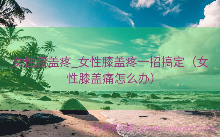 女性膝盖疼_女性膝盖疼一招搞定（女性膝盖痛怎么办）