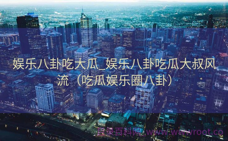 娱乐八卦吃大瓜_娱乐八卦吃瓜大叔风流（吃瓜娱乐圈八卦）