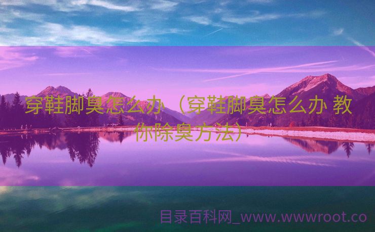 穿鞋脚臭怎么办（穿鞋脚臭怎么办 教你除臭方法）