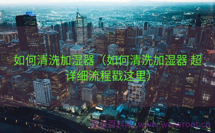 如何清洗加湿器（如何清洗加湿器 超详细流程戳这里）