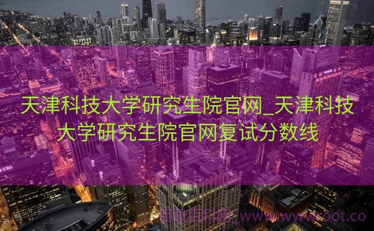天津科技大学研究生院官网_天津科技大学研究生院官网复试分数线