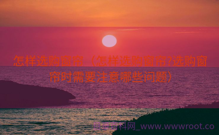 怎样选购窗帘（怎样选购窗帘?选购窗帘时需要注意哪些问题）