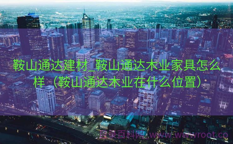 鞍山通达建材_鞍山通达木业家具怎么样（鞍山通达木业在什么位置）