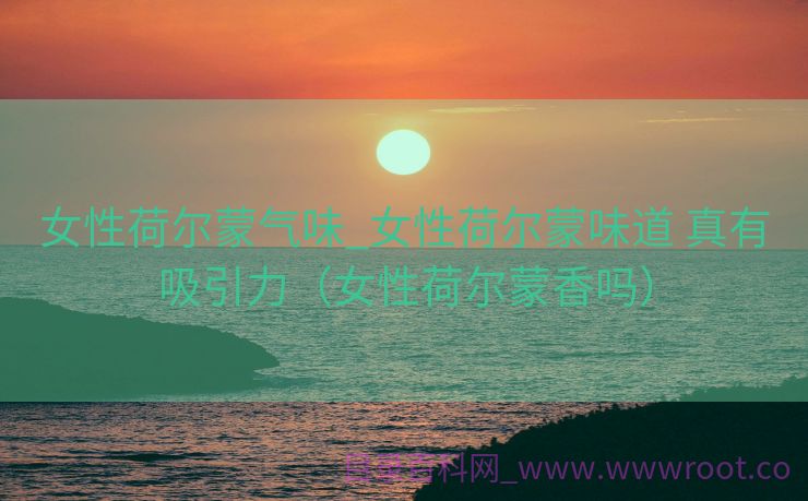 女性荷尔蒙气味_女性荷尔蒙味道 真有吸引力（女性荷尔蒙香吗）