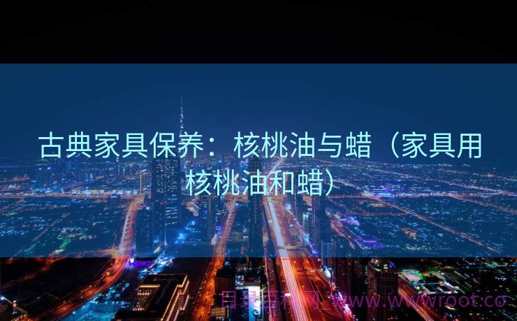 古典家具保养：核桃油与蜡（家具用核桃油和蜡）