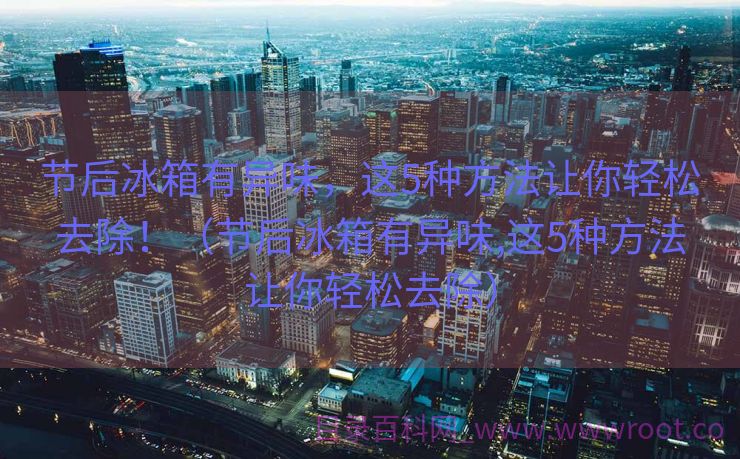 节后冰箱有异味，这5种方法让你轻松去除！（节后冰箱有异味,这5种方法让你轻松去除）