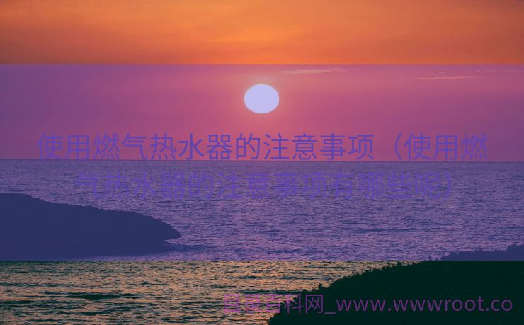 使用燃气热水器的注意事项（使用燃气热水器的注意事项有哪些呢）