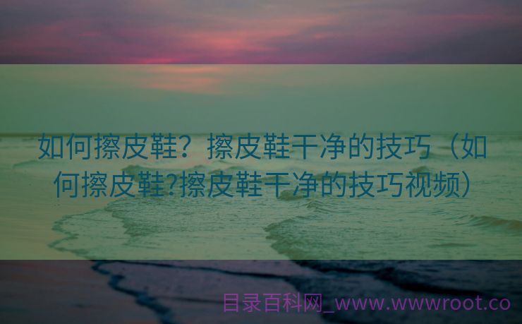 如何擦皮鞋？擦皮鞋干净的技巧（如何擦皮鞋?擦皮鞋干净的技巧视频）