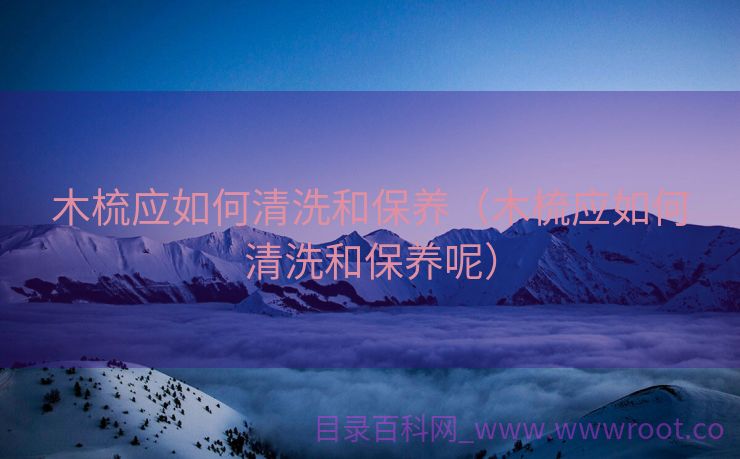 木梳应如何清洗和保养（木梳应如何清洗和保养呢）