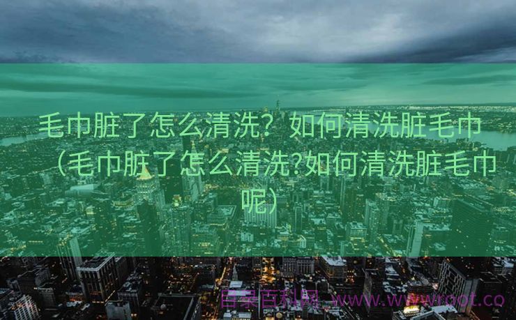 毛巾脏了怎么清洗？如何清洗脏毛巾（毛巾脏了怎么清洗?如何清洗脏毛巾呢）