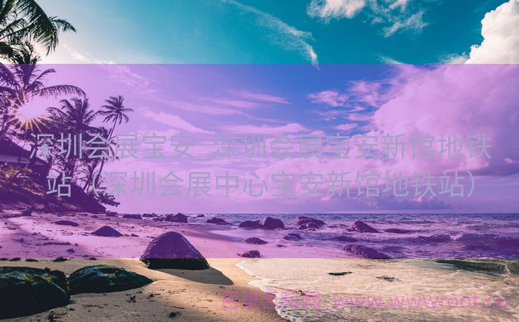 深圳会展宝安_深圳会展宝安新馆地铁站（深圳会展中心宝安新馆地铁站）