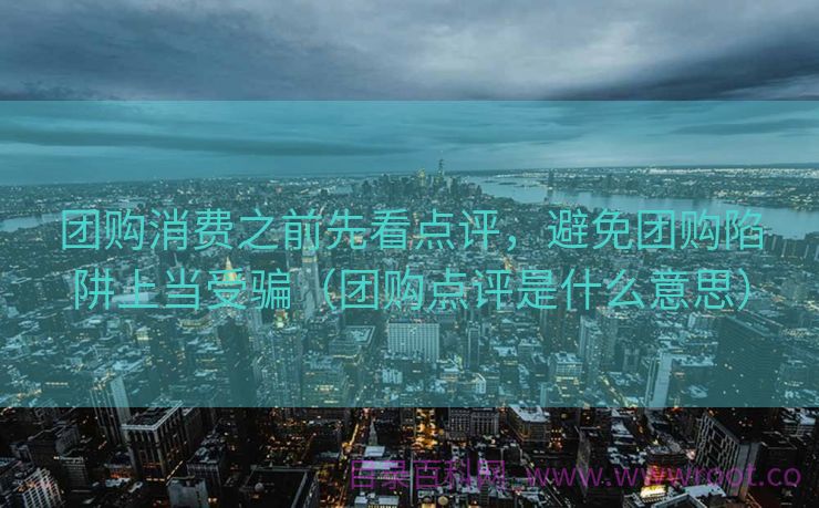 团购消费之前先看点评，避免团购陷阱上当受骗（团购点评是什么意思）