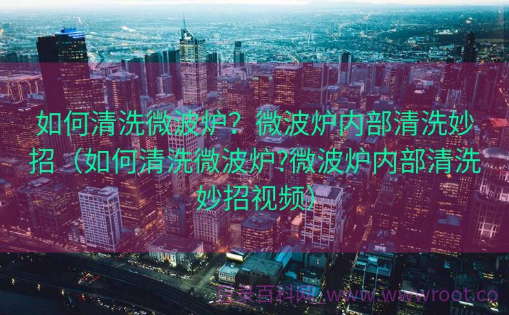 如何清洗微波炉？微波炉内部清洗妙招（如何清洗微波炉?微波炉内部清洗妙招视频）
