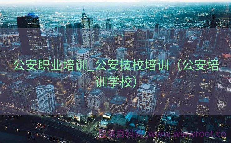公安职业培训_公安技校培训（公安培训学校）