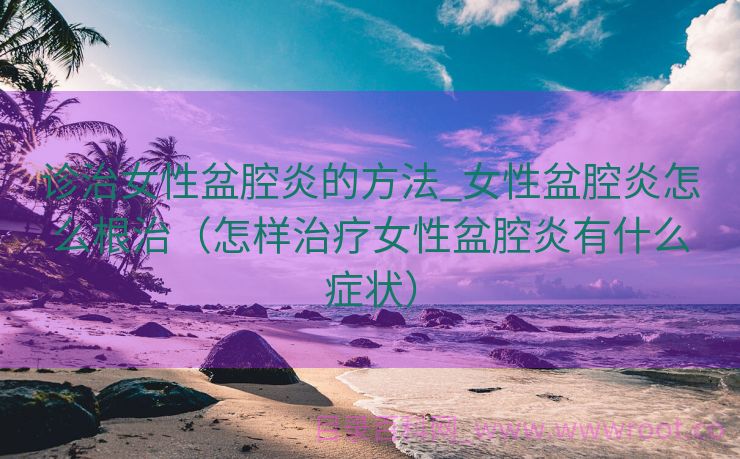 诊治女性盆腔炎的方法_女性盆腔炎怎么根治（怎样治疗女性盆腔炎有什么症状）