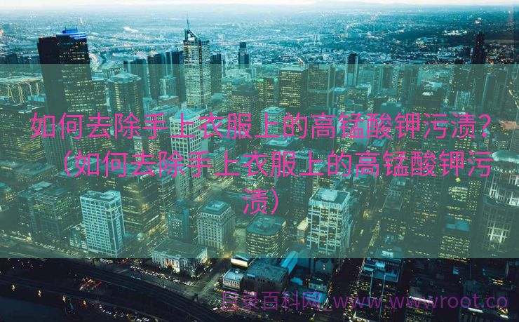 如何去除手上衣服上的高锰酸钾污渍?(如何去除手上衣服上的高锰酸钾污渍) 如何去除手上衣服上的高锰酸钾污渍?(如何去除手上衣服上的高锰酸钾污渍)
