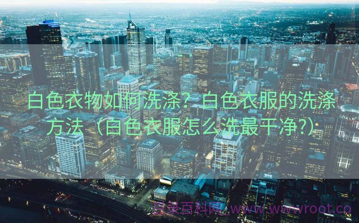 白色衣物如何洗涤？白色衣服的洗涤方法（白色衣服怎么洗最干净?）