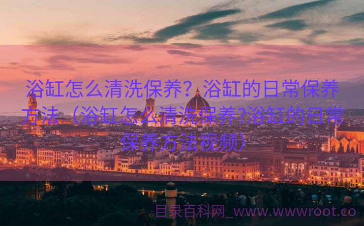 浴缸怎么清洗保养？浴缸的日常保养方法（浴缸怎么清洗保养?浴缸的日常保养方法视频）