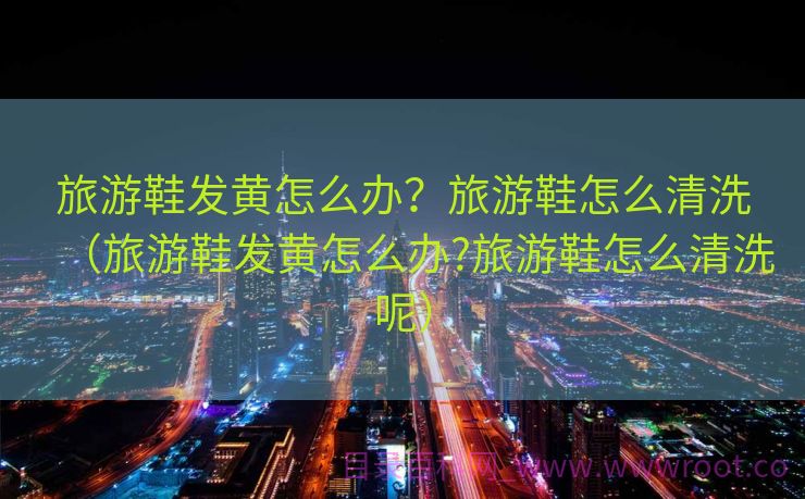 旅游鞋发黄怎么办？旅游鞋怎么清洗（旅游鞋发黄怎么办?旅游鞋怎么清洗呢）