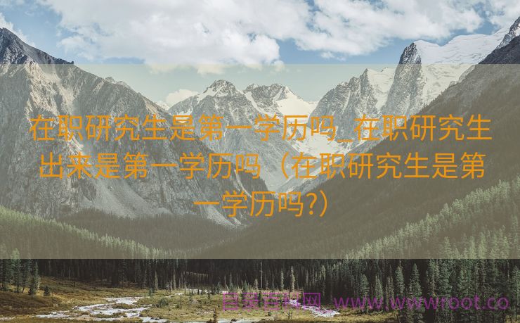 在职研究生是第一学历吗_在职研究生出来是第一学历吗（在职研究生是第一学历吗?）