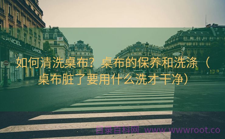 如何清洗桌布？桌布的保养和洗涤（桌布脏了要用什么洗才干净）