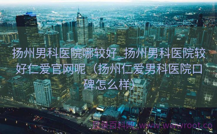 扬州男科医院哪较好_扬州男科医院较好仁爱官网呢（扬州仁爱男科医院口碑怎么样）