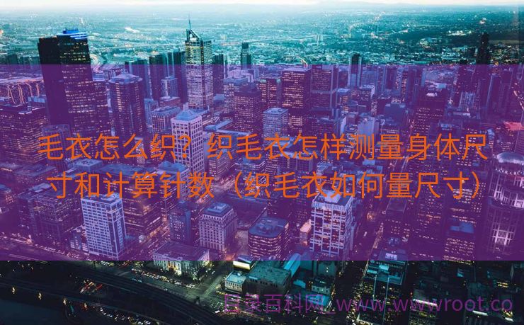 毛衣怎么织？织毛衣怎样测量身体尺寸和计算针数（织毛衣如何量尺寸）