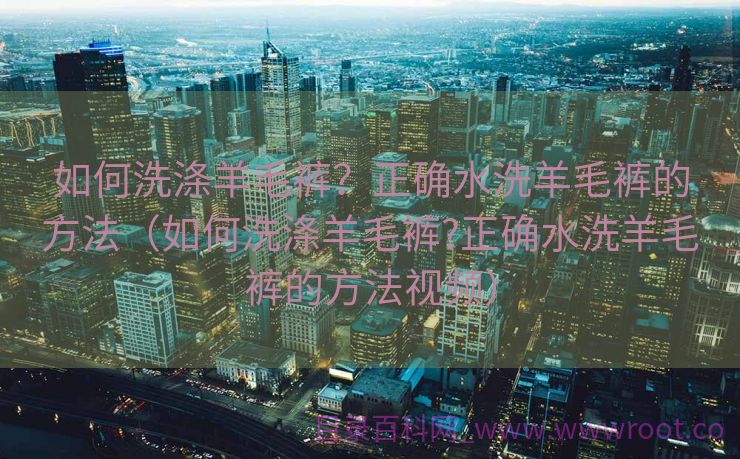 如何洗涤羊毛裤？正确水洗羊毛裤的方法（如何洗涤羊毛裤?正确水洗羊毛裤的方法视频）