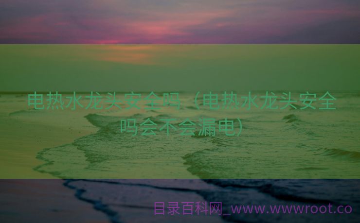 电热水龙头安全吗（电热水龙头安全吗会不会漏电）