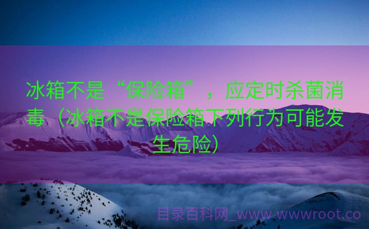 冰箱不是“保险箱”，应定时杀菌消毒（冰箱不是保险箱下列行为可能发生危险）