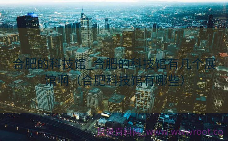 合肥的科技馆_合肥的科技馆有几个展馆啊（合肥科技馆有哪些）