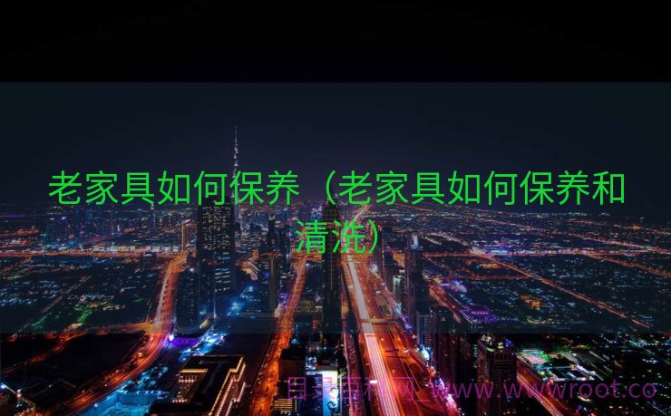 老家具如何保养（老家具如何保养和清洗）