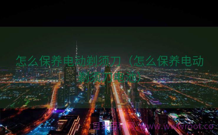 怎么保养电动剃须刀（怎么保养电动剃须刀电池）