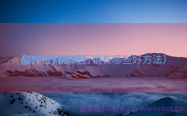房产行销本领
_房产行销本领
和方法（房产行销有哪些好方法）