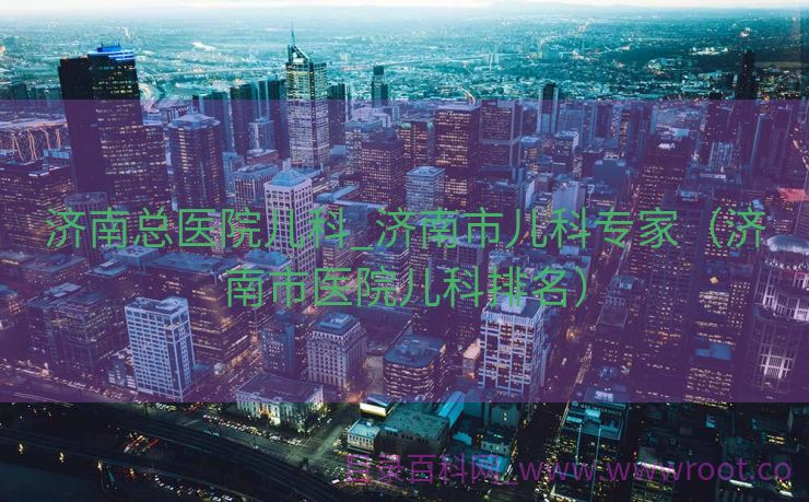 济南总医院儿科_济南市儿科专家（济南市医院儿科排名）