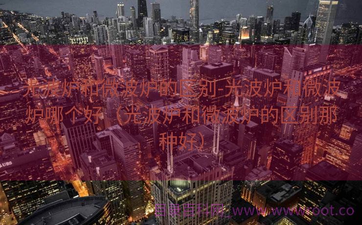 光波炉和微波炉的区别-光波炉和微波炉哪个好（光波炉和微波炉的区别那种好）