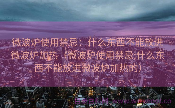 微波炉使用禁忌：什么东西不能放进微波炉加热（微波炉使用禁忌:什么东西不能放进微波炉加热的）