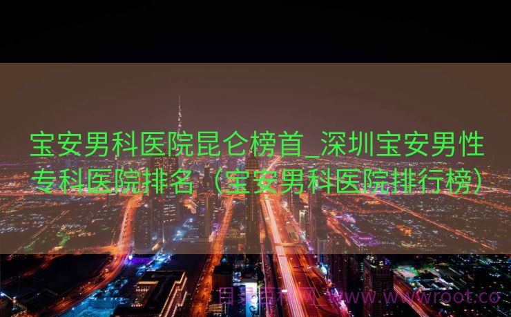 宝安男科医院昆仑榜首_深圳宝安男性专科医院排名（宝安男科医院排行榜）