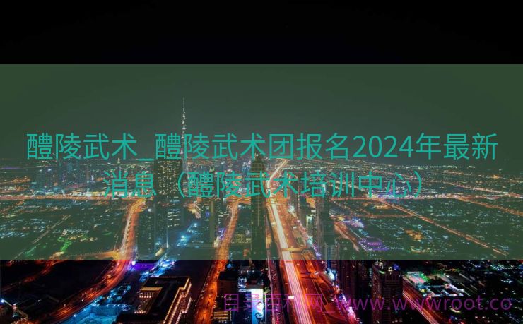 醴陵武术_醴陵武术团报名2024年最新消息（醴陵武术培训中心）