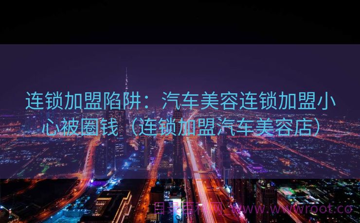 连锁加盟陷阱：汽车美容连锁加盟小心被圈钱（连锁加盟汽车美容店）