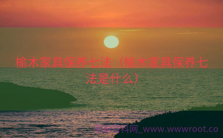 榆木家具保养七法（榆木家具保养七法是什么）