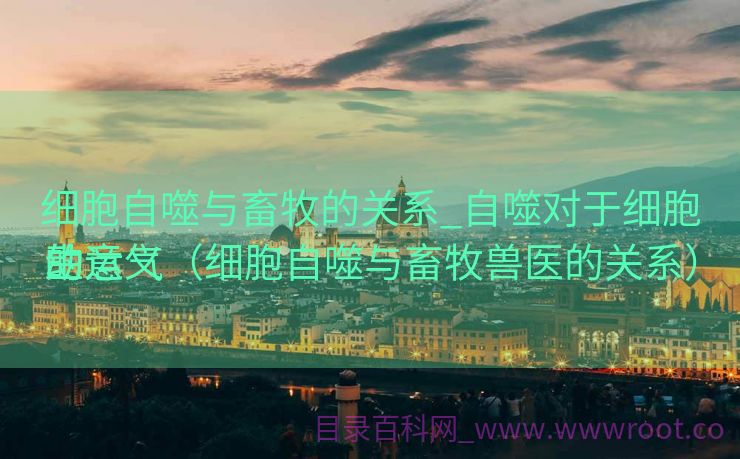 细胞自噬与畜牧的关系_自噬对于细胞生运气
动
的意义（细胞自噬与畜牧兽医的关系）