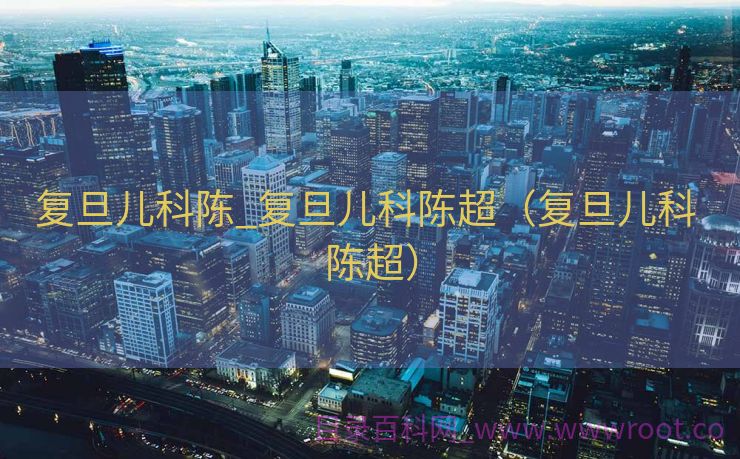 复旦儿科陈_复旦儿科陈超（复旦儿科 陈超）