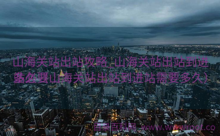 山海关站出站攻略_山海关站出站到进站必要
多久（山海关站出站到进站需要多久）
