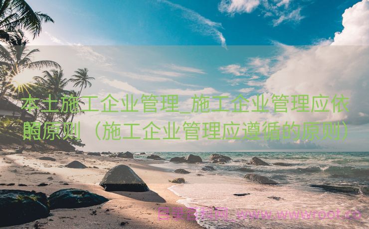 本土施工企业管理_施工企业管理应依照

的原则（施工企业管理应遵循的原则）