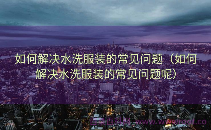 如何解决水洗服装的常见问题（如何解决水洗服装的常见问题呢）